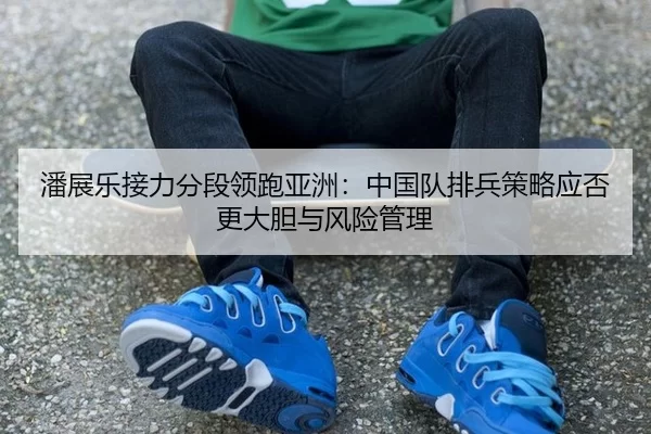 潘展乐接力分段领跑亚洲：中国队排兵策略应否更大胆与风险管理